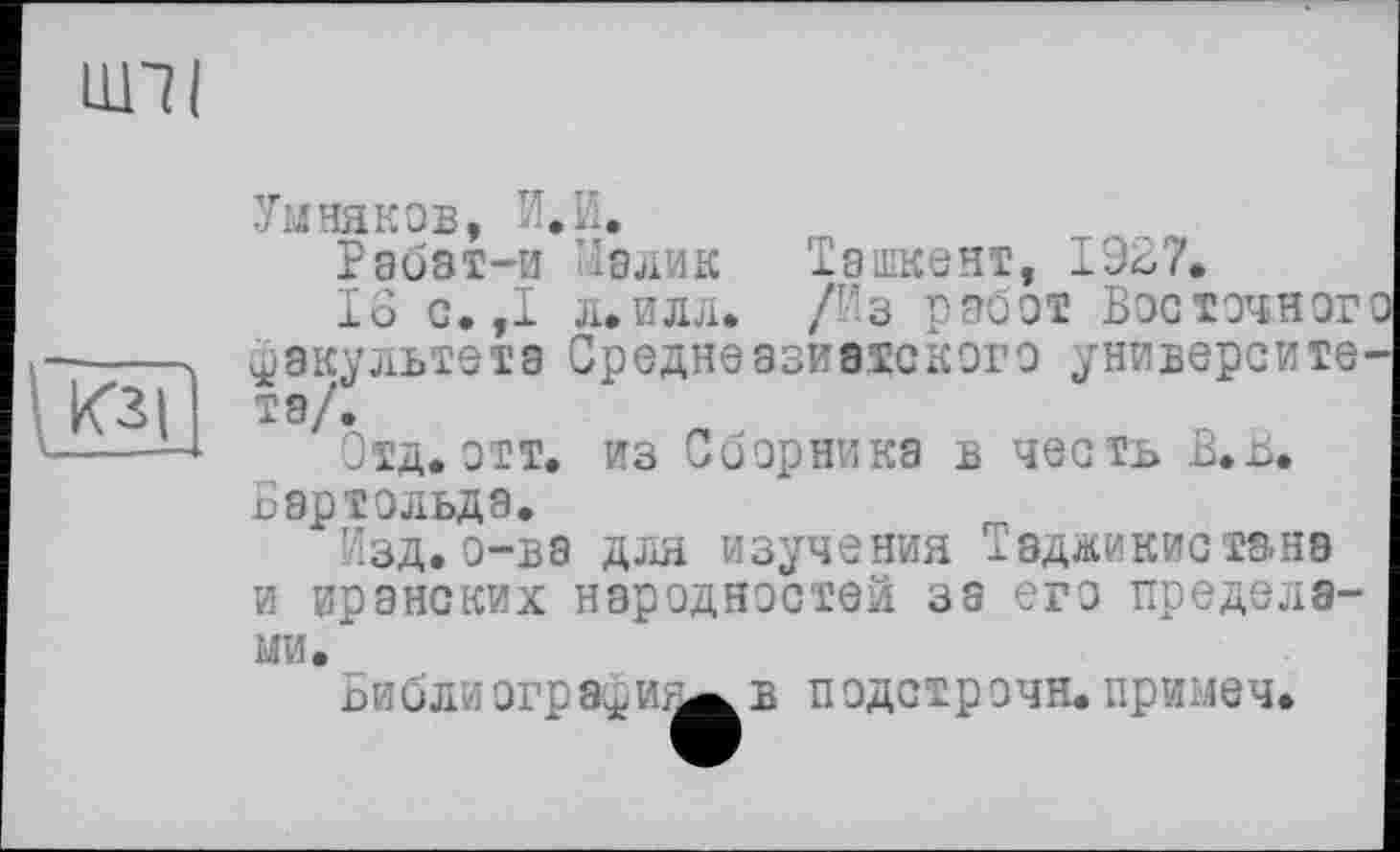 ﻿ШТ I
Умняков, И.И.
Рабат-и Малик Ташкент, 1927.
16 с.,1 л.илл. /Из работ Восточног факультета Среднеазиатского университета/.
Отд. отт. из Сборника в честь В.В. Бартольда.
Изд.о-ва для изучения Таджикистана и иранских народностей за его пределами.
огрэфи^в подстрочи, примеч.